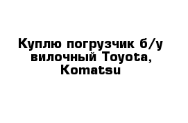 Куплю погрузчик б/у вилочный Toyota, Komatsu
